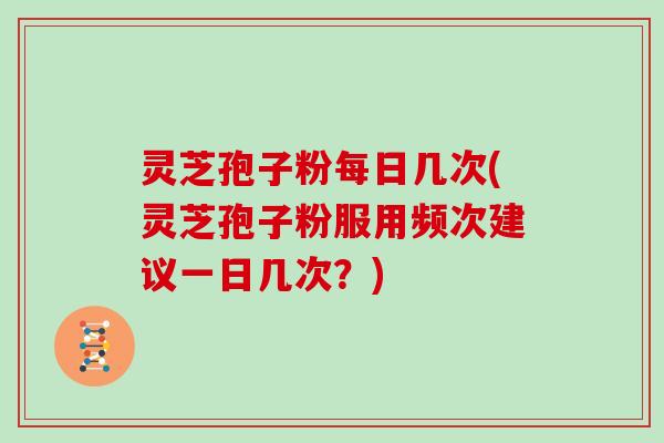 灵芝孢子粉每日几次(灵芝孢子粉服用频次建议一日几次？)