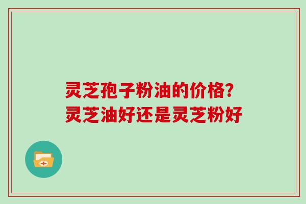 灵芝孢子粉油的价格?灵芝油好还是灵芝粉好