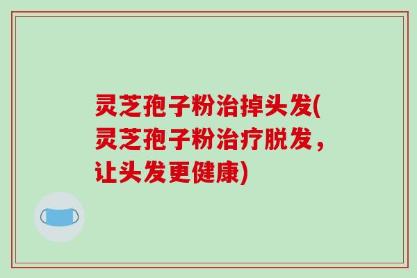 灵芝孢子粉治掉头发(灵芝孢子粉治疗脱发,让头发更健康)