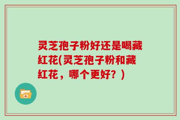 灵芝孢子粉好还是喝藏红花(灵芝孢子粉和藏红花，哪个更好？)