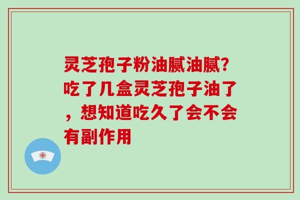 灵芝孢子粉油腻油腻?吃了几盒灵芝孢子油了,想知道吃久了会不会有副作用
