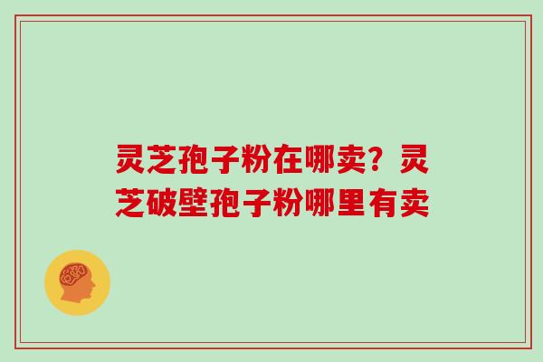 灵芝孢子粉在哪卖?灵芝破壁孢子粉哪里有卖