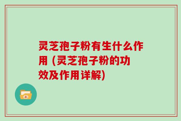 灵芝孢子粉有生什么作用 (灵芝孢子粉的功效及作用详解)