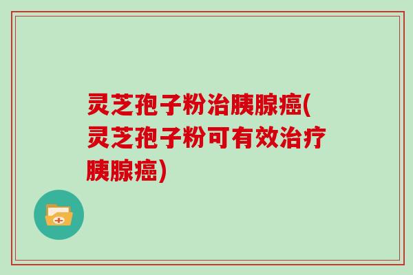 灵芝孢子粉治胰腺癌(灵芝孢子粉可有效治疗胰腺癌)