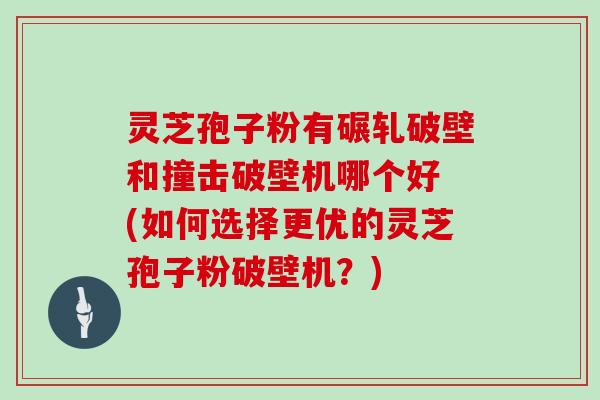 灵芝孢子粉有碾轧破壁和撞击破壁机哪个好 (如何选择更优的灵芝孢子粉破壁机？)