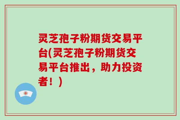 灵芝孢子粉期货交易平台(灵芝孢子粉期货交易平台推出，助力投资者！)
