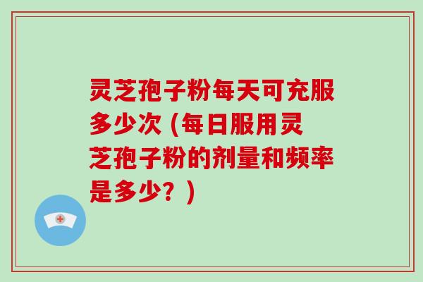灵芝孢子粉每天可充服多少次 (每日服用灵芝孢子粉的剂量和频率是多少？)