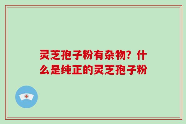 灵芝孢子粉有杂物?什么是纯正的灵芝孢子粉