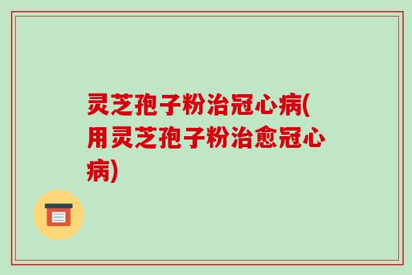 灵芝孢子粉治冠心病(用灵芝孢子粉治愈冠心病)