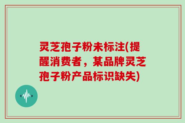 灵芝孢子粉未标注(提醒消费者,某品牌灵芝孢子粉产品标识缺失)