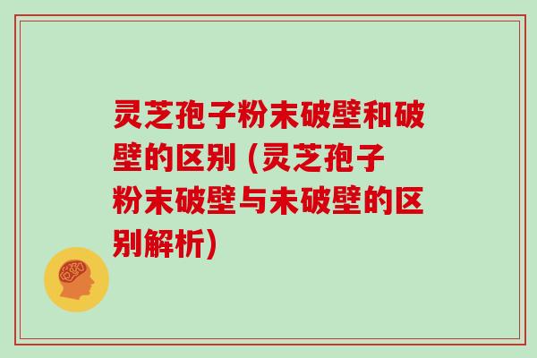 灵芝孢子粉末破壁和破壁的区别 (灵芝孢子粉末破壁与未破壁的区别解析)