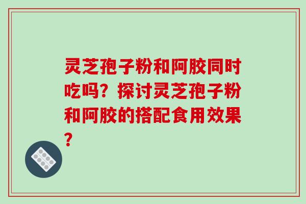 灵芝孢子粉和阿胶同时吃吗?探讨灵芝孢子粉和阿胶的搭配食用效果?