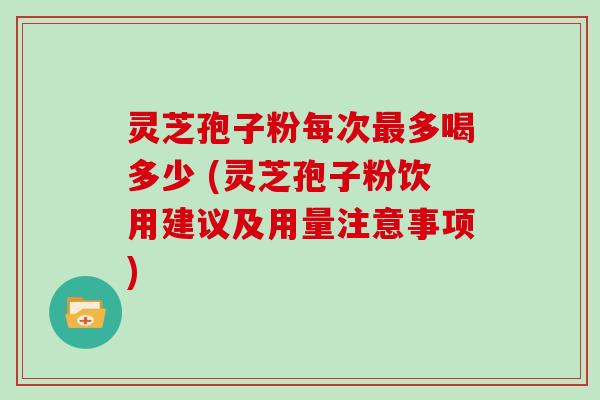 灵芝孢子粉每次最多喝多少 (灵芝孢子粉饮用建议及用量注意事项)