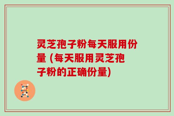 灵芝孢子粉每天服用份量 (每天服用灵芝孢子粉的正确份量)