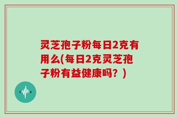 灵芝孢子粉每日2克有用么(每日2克灵芝孢子粉有益健康吗？)