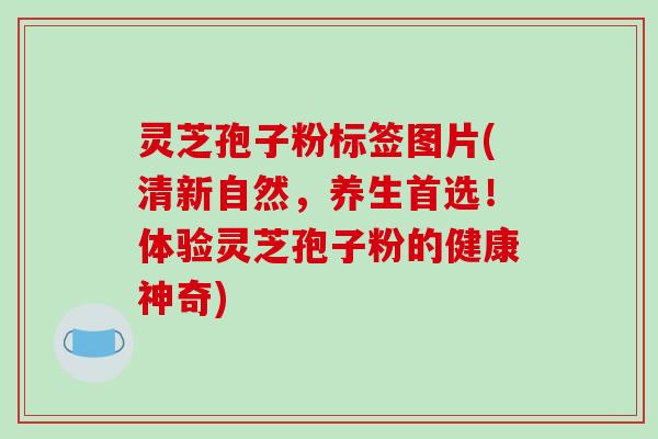 灵芝孢子粉标签图片(清新自然,养生首选!体验灵芝孢子粉的健康神奇)