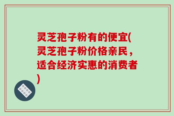 灵芝孢子粉有的便宜(灵芝孢子粉价格亲民,适合经济实惠的消费者)