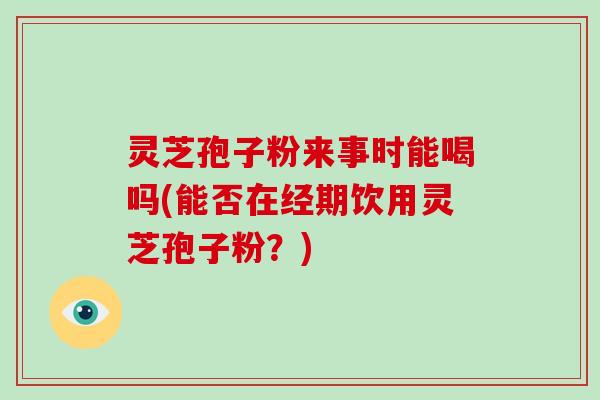 灵芝孢子粉来事时能喝吗(能否在经期饮用灵芝孢子粉?)