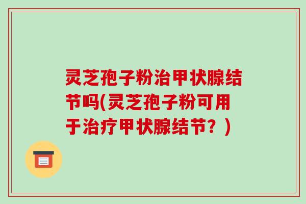 灵芝孢子粉治甲状腺结节吗(灵芝孢子粉可用于治疗甲状腺结节?)