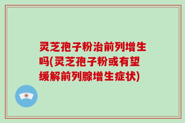 灵芝孢子粉治前列增生吗(灵芝孢子粉或有望缓解前列腺增生症状)