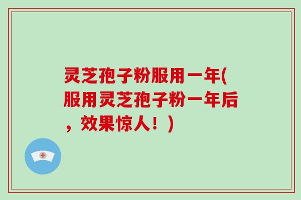 灵芝孢子粉服用一年(服用灵芝孢子粉一年后，效果惊人！)