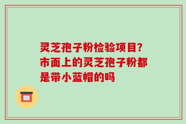 灵芝孢子粉检验项目？市面上的灵芝孢子粉都是带小蓝帽的吗