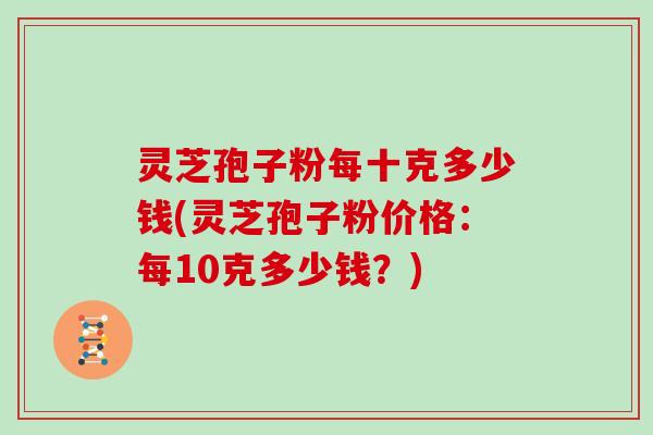 灵芝孢子粉每十克多少钱(灵芝孢子粉价格:每10克多少钱?)