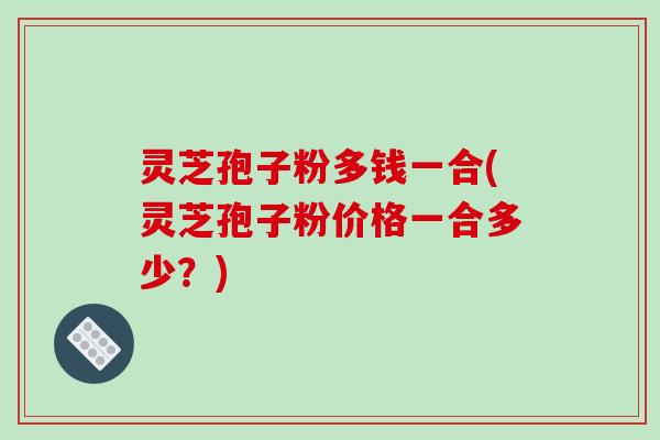 灵芝孢子粉多钱一合(灵芝孢子粉价格一合多少?)