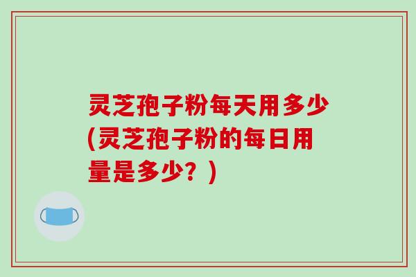 灵芝孢子粉每天用多少(灵芝孢子粉的每日用量是多少?)