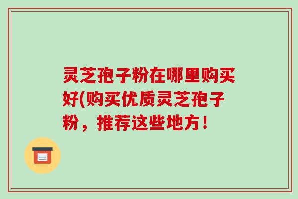 灵芝孢子粉在哪里购买好(购买优质灵芝孢子粉,推荐这些地方!