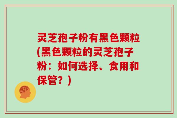 灵芝孢子粉有黑色颗粒(黑色颗粒的灵芝孢子粉:如何选择、食用和保管?)