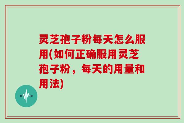 灵芝孢子粉每天怎么服用(如何正确服用灵芝孢子粉,每天的用量和用法)