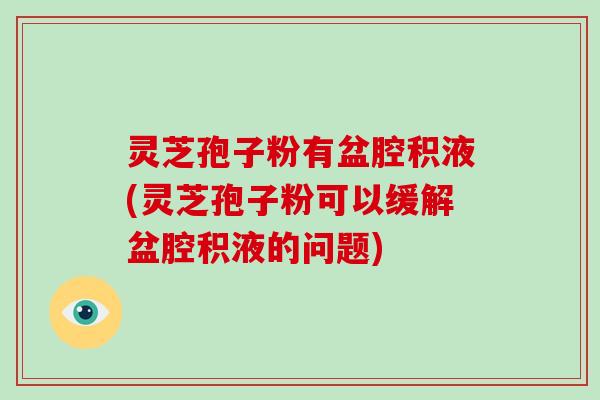 灵芝孢子粉有盆腔积液(灵芝孢子粉可以缓解盆腔积液的问题)