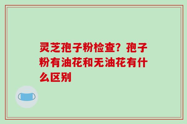 灵芝孢子粉检查?孢子粉有油花和无油花有什么区别