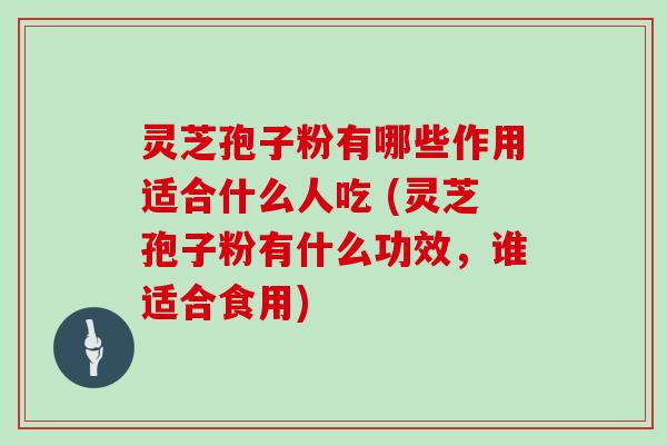 灵芝孢子粉有哪些作用适合什么人吃 (灵芝孢子粉有什么功效，谁适合食用)