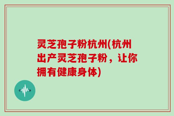 灵芝孢子粉杭州(杭州出产灵芝孢子粉，让你拥有健康身体)