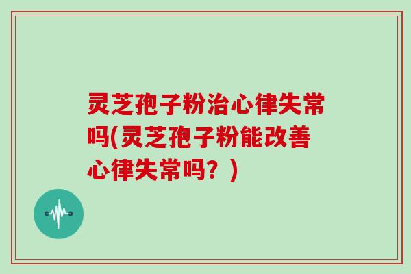 灵芝孢子粉治心律失常吗(灵芝孢子粉能改善心律失常吗?)