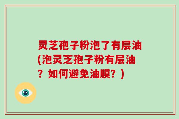 灵芝孢子粉泡了有层油(泡灵芝孢子粉有层油?如何避免油膜?)