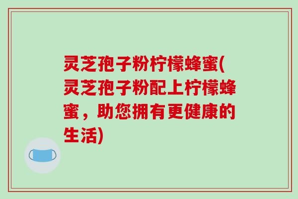 灵芝孢子粉柠檬蜂蜜(灵芝孢子粉配上柠檬蜂蜜，助您拥有更健康的生活)