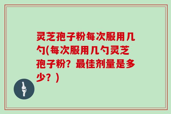 灵芝孢子粉每次服用几勺(每次服用几勺灵芝孢子粉?最佳剂量是多少?)