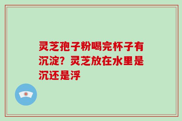 灵芝孢子粉喝完杯子有沉淀？灵芝放在水里是沉还是浮