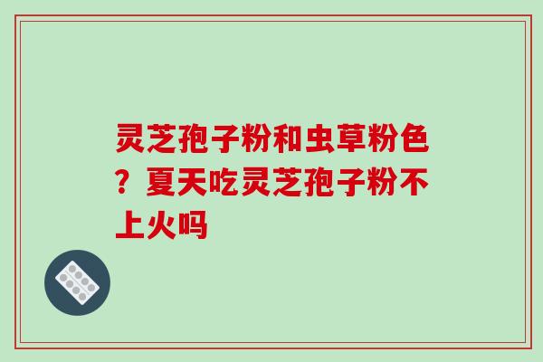灵芝孢子粉和虫草粉色?夏天吃灵芝孢子粉不上火吗