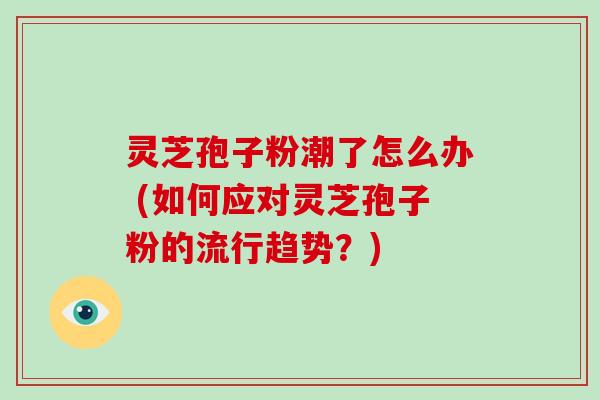 灵芝孢子粉潮了怎么办 (如何应对灵芝孢子粉的流行趋势?)