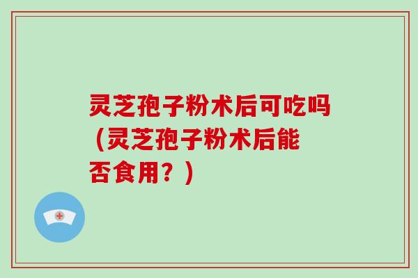 灵芝孢子粉术后可吃吗 (灵芝孢子粉术后能否食用？)