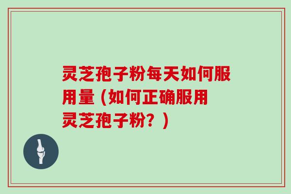 灵芝孢子粉每天如何服用量 (如何正确服用灵芝孢子粉?)