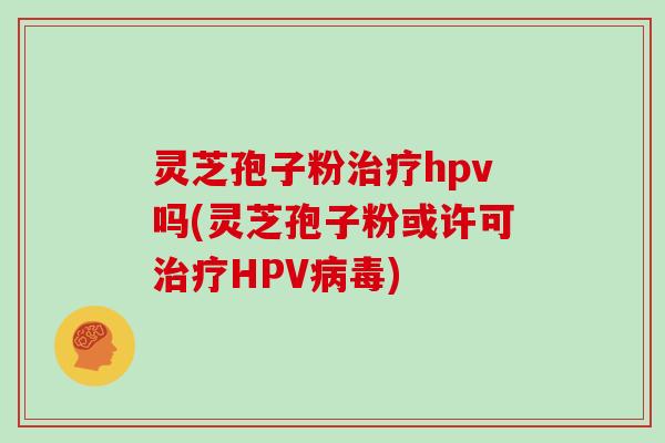灵芝孢子粉治疗hpv吗(灵芝孢子粉或许可治疗HPV病毒)