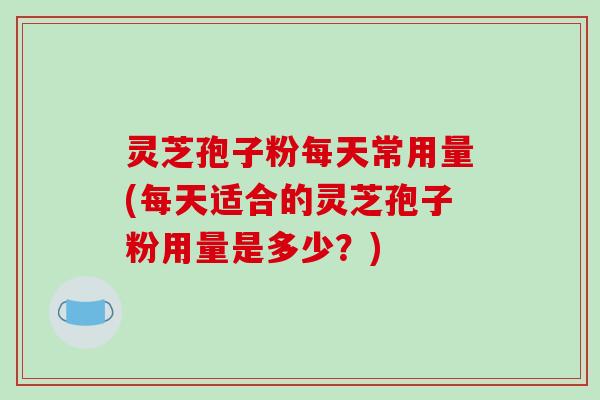 灵芝孢子粉每天常用量(每天适合的灵芝孢子粉用量是多少？)