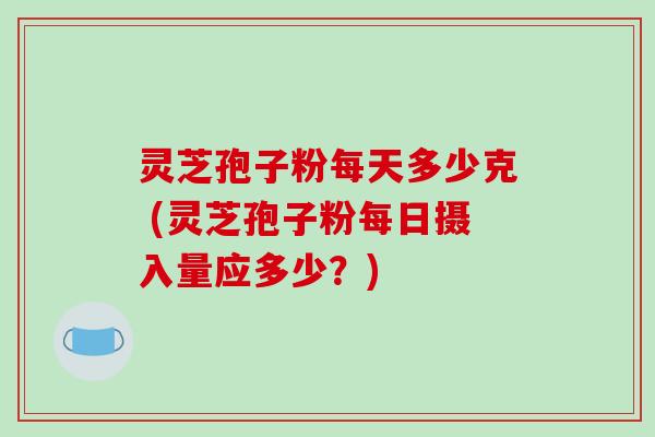 灵芝孢子粉每天多少克 (灵芝孢子粉每日摄入量应多少？)