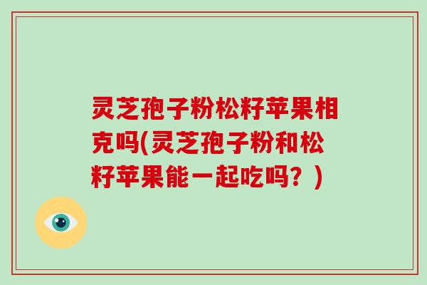 灵芝孢子粉松籽苹果相克吗(灵芝孢子粉和松籽苹果能一起吃吗？)