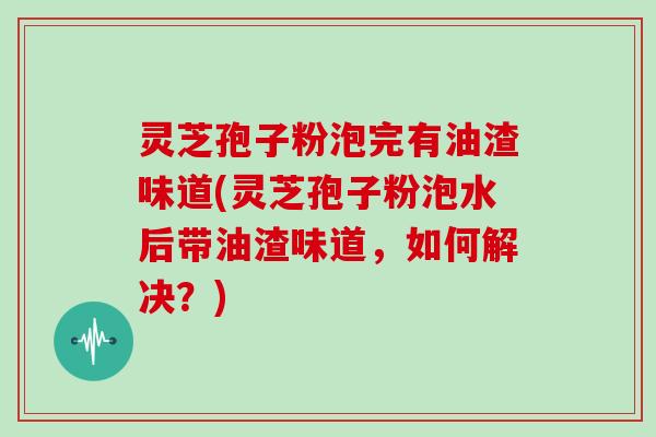 灵芝孢子粉泡完有油渣味道(灵芝孢子粉泡水后带油渣味道,如何解决?)